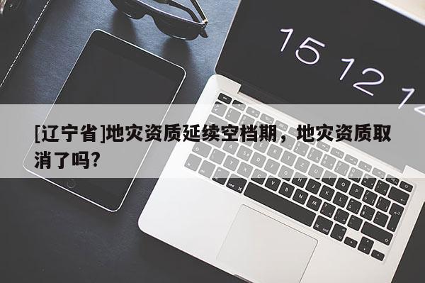 [辽宁省]地灾资质延续空档期，地灾资质取消了吗?