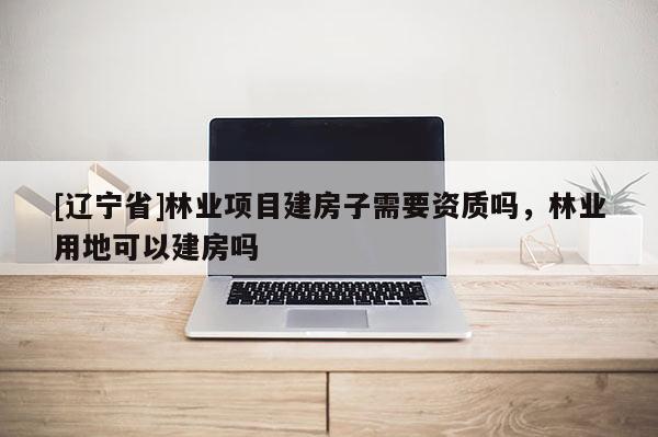 [辽宁省]林业项目建房子需要资质吗，林业用地可以建房吗