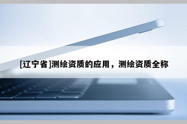 [辽宁省]测绘资质的应用，测绘资质全称