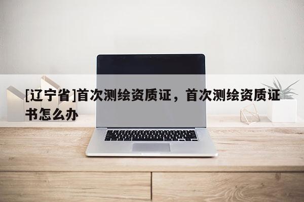 [辽宁省]首次测绘资质证，首次测绘资质证书怎么办