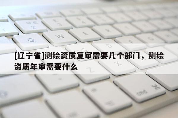 [辽宁省]测绘资质复审需要几个部门，测绘资质年审需要什么