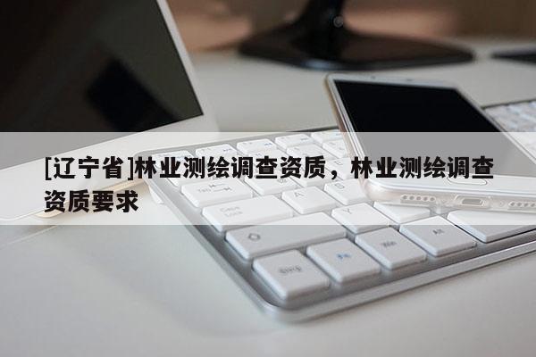 [辽宁省]林业测绘调查资质，林业测绘调查资质要求