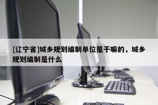 [辽宁省]城乡规划编制单位是干嘛的，城乡规划编制是什么