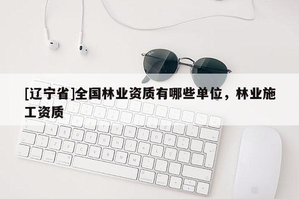 [辽宁省]全国林业资质有哪些单位，林业施工资质