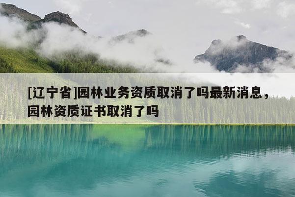 [辽宁省]园林业务资质取消了吗最新消息，园林资质证书取消了吗