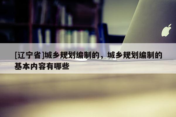 [辽宁省]城乡规划编制的，城乡规划编制的基本内容有哪些
