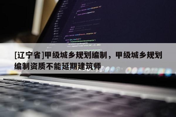 [辽宁省]甲级城乡规划编制，甲级城乡规划编制资质不能延期建筑师