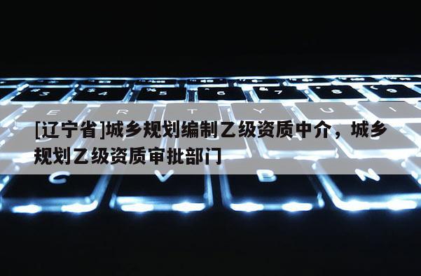 [辽宁省]城乡规划编制乙级资质中介，城乡规划乙级资质审批部门