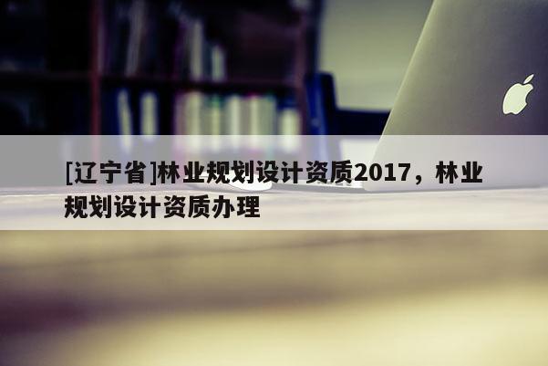 [辽宁省]林业规划设计资质2017，林业规划设计资质办理