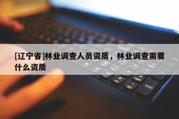 [辽宁省]林业调查人员资质，林业调查需要什么资质