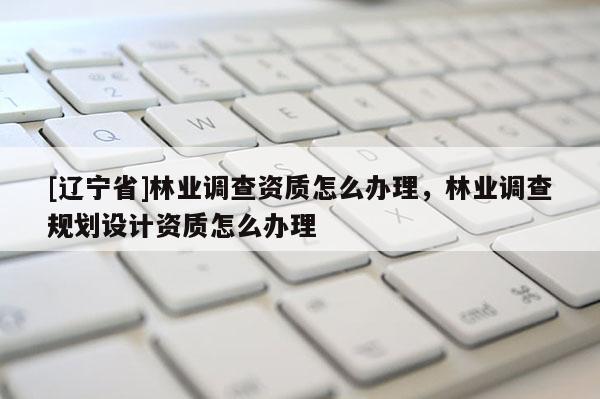 [辽宁省]林业调查资质怎么办理，林业调查规划设计资质怎么办理