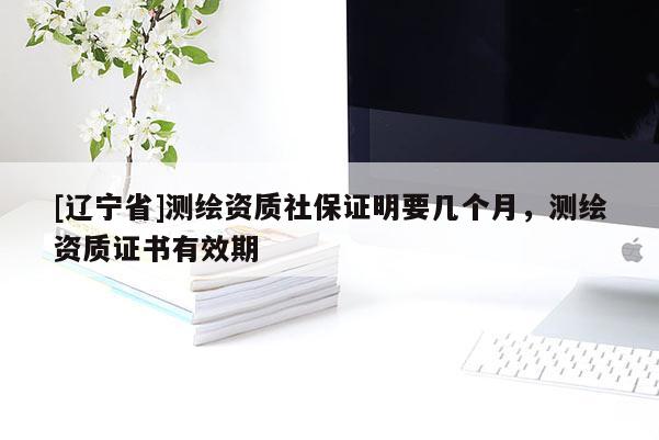[辽宁省]测绘资质社保证明要几个月，测绘资质证书有效期