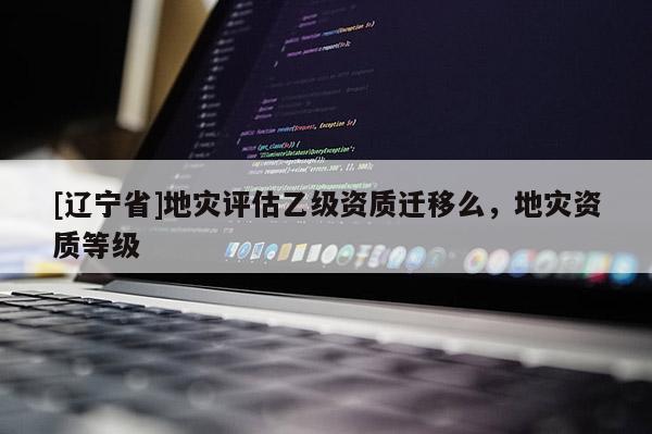 [辽宁省]地灾评估乙级资质迁移么，地灾资质等级
