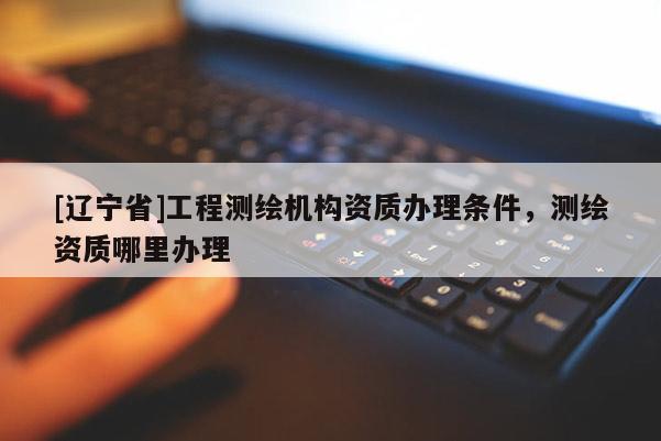 [辽宁省]工程测绘机构资质办理条件，测绘资质哪里办理