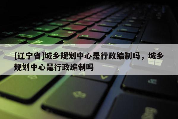 [辽宁省]城乡规划中心是行政编制吗，城乡规划中心是行政编制吗
