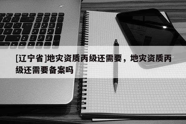 [辽宁省]地灾资质丙级还需要，地灾资质丙级还需要备案吗