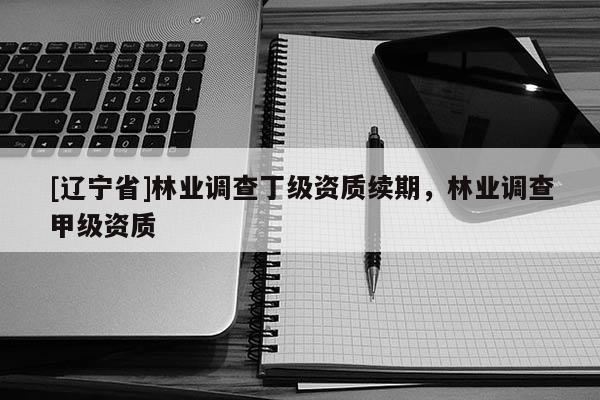 [辽宁省]林业调查丁级资质续期，林业调查甲级资质