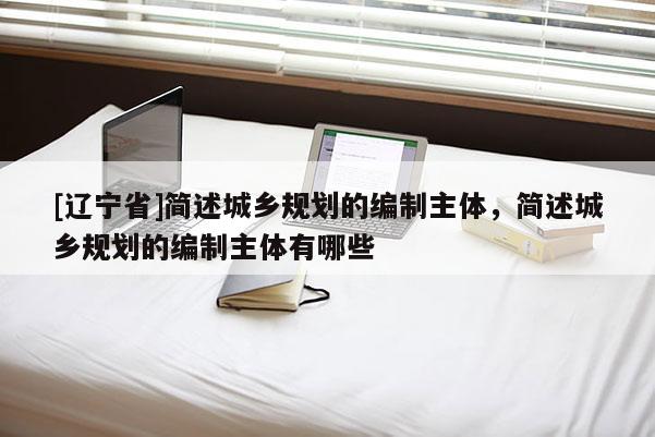 [辽宁省]简述城乡规划的编制主体，简述城乡规划的编制主体有哪些