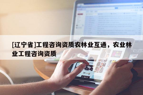 [辽宁省]工程咨询资质农林业互通，农业林业工程咨询资质