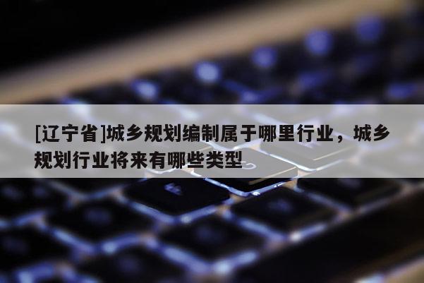[辽宁省]城乡规划编制属于哪里行业，城乡规划行业将来有哪些类型
