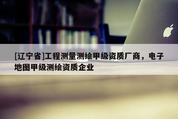 [辽宁省]工程测量测绘甲级资质厂商，电子地图甲级测绘资质企业