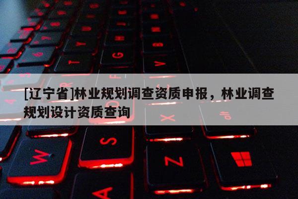 [辽宁省]林业规划调查资质申报，林业调查规划设计资质查询