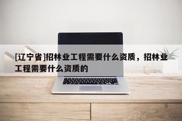 [辽宁省]招林业工程需要什么资质，招林业工程需要什么资质的