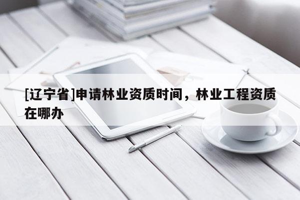 [辽宁省]申请林业资质时间，林业工程资质在哪办
