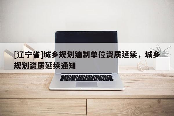 [辽宁省]城乡规划编制单位资质延续，城乡规划资质延续通知