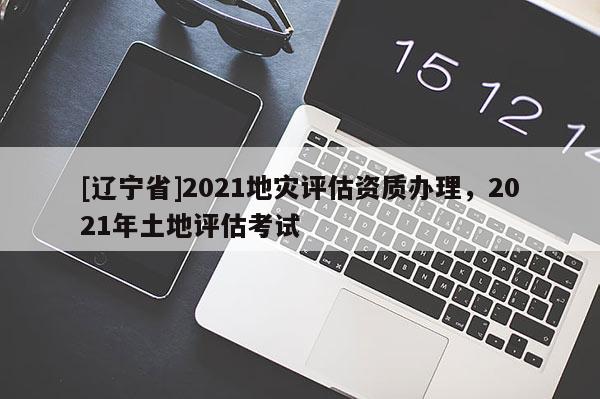 [辽宁省]2021地灾评估资质办理，2021年土地评估考试