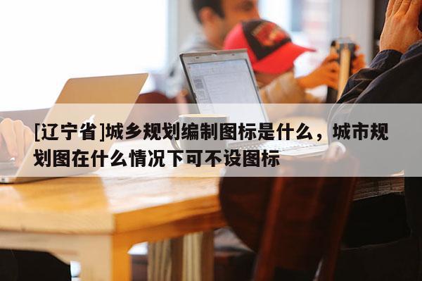 [辽宁省]城乡规划编制图标是什么，城市规划图在什么情况下可不设图标