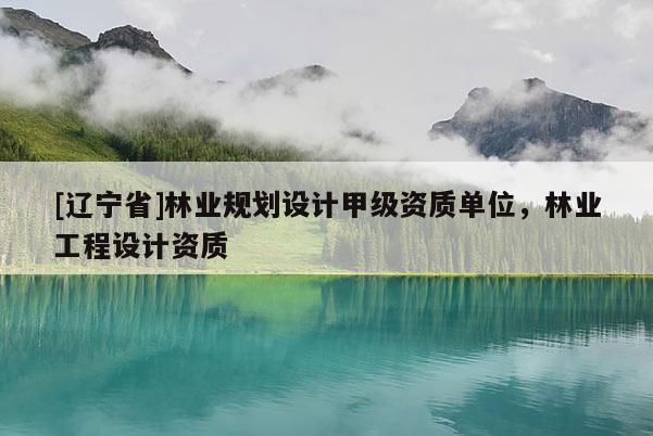 [辽宁省]林业规划设计甲级资质单位，林业工程设计资质