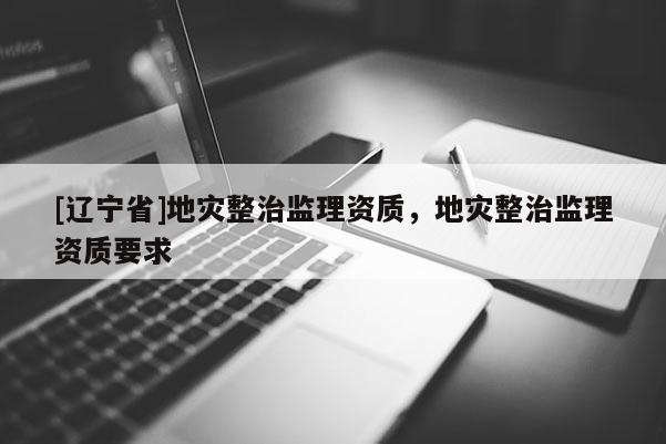 [辽宁省]地灾整治监理资质，地灾整治监理资质要求