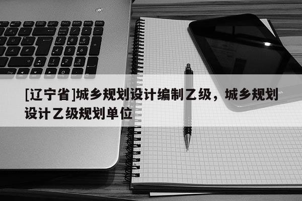 [辽宁省]城乡规划设计编制乙级，城乡规划设计乙级规划单位