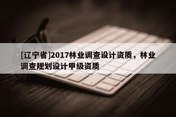 [辽宁省]2017林业调查设计资质，林业调查规划设计甲级资质