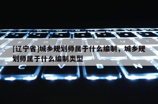 [辽宁省]城乡规划师属于什么编制，城乡规划师属于什么编制类型