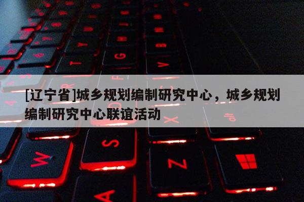 [辽宁省]城乡规划编制研究中心，城乡规划编制研究中心联谊活动