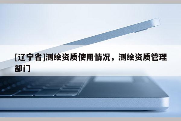 [辽宁省]测绘资质使用情况，测绘资质管理部门
