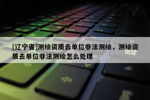 [辽宁省]测绘资质去单位非法测绘，测绘资质去单位非法测绘怎么处理
