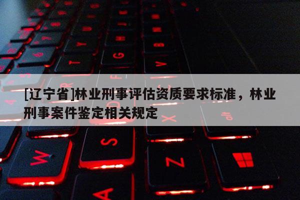 [辽宁省]林业刑事评估资质要求标准，林业刑事案件鉴定相关规定