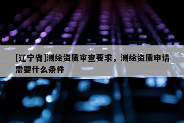[辽宁省]测绘资质审查要求，测绘资质申请需要什么条件