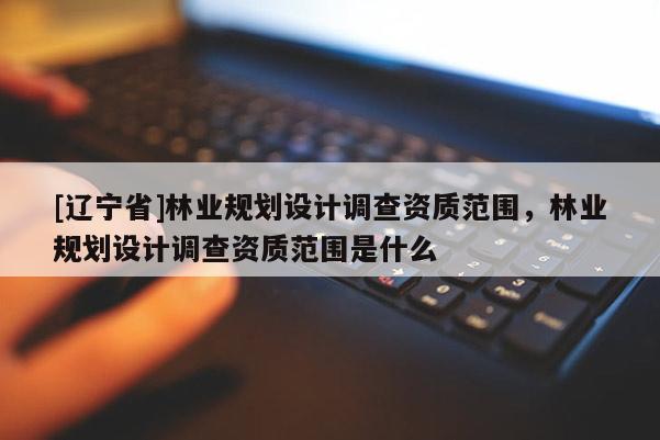 [辽宁省]林业规划设计调查资质范围，林业规划设计调查资质范围是什么