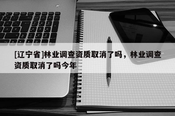 [辽宁省]林业调查资质取消了吗，林业调查资质取消了吗今年