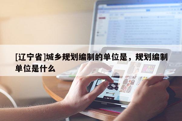 [辽宁省]城乡规划编制的单位是，规划编制单位是什么