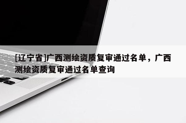 [辽宁省]广西测绘资质复审通过名单，广西测绘资质复审通过名单查询