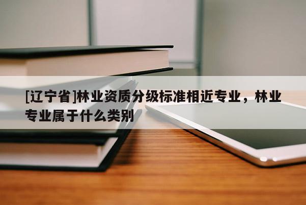 [辽宁省]林业资质分级标准相近专业，林业专业属于什么类别
