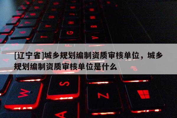 [辽宁省]城乡规划编制资质审核单位，城乡规划编制资质审核单位是什么