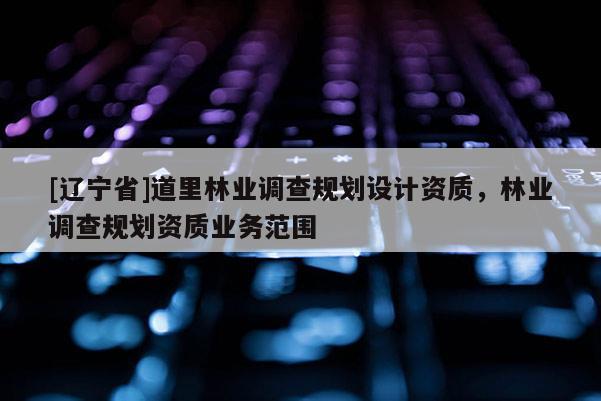 [辽宁省]道里林业调查规划设计资质，林业调查规划资质业务范围