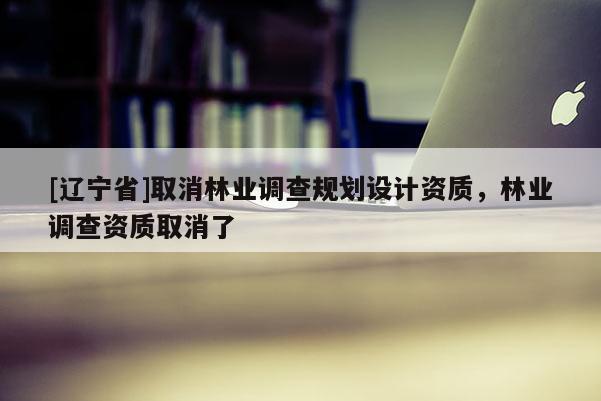 [辽宁省]取消林业调查规划设计资质，林业调查资质取消了