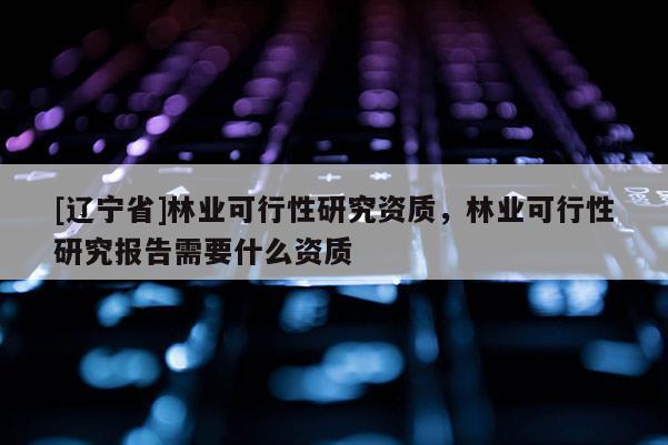 [辽宁省]林业可行性研究资质，林业可行性研究报告需要什么资质